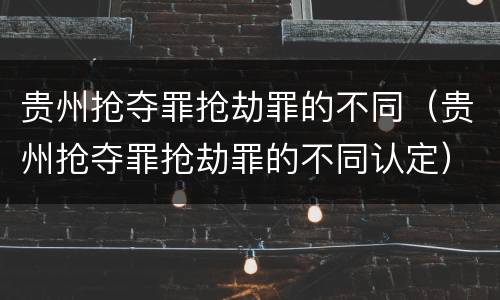 贵州抢夺罪抢劫罪的不同（贵州抢夺罪抢劫罪的不同认定）