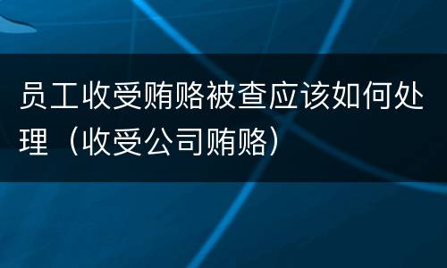 员工收受贿赂被查应该如何处理（收受公司贿赂）