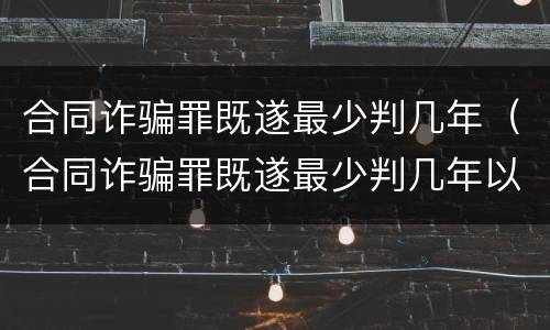合同诈骗罪既遂最少判几年（合同诈骗罪既遂最少判几年以上）