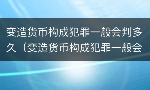 变造货币构成犯罪一般会判多久（变造货币构成犯罪一般会判多久呢）