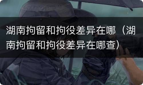 湖南拘留和拘役差异在哪（湖南拘留和拘役差异在哪查）