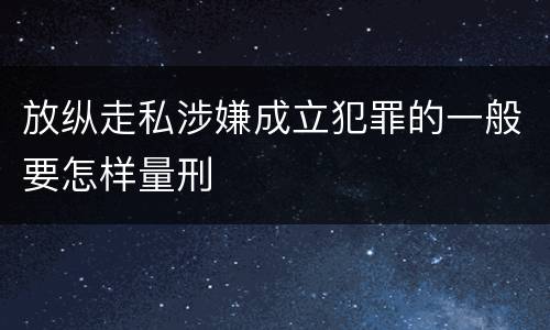 放纵走私涉嫌成立犯罪的一般要怎样量刑