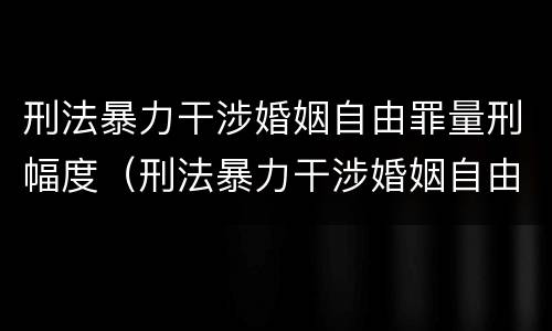 刑法暴力干涉婚姻自由罪量刑幅度（刑法暴力干涉婚姻自由罪量刑幅度大吗）