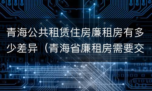 青海公共租赁住房廉租房有多少差异（青海省廉租房需要交多少钱）