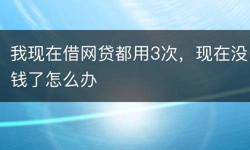 我现在借网贷都用3次，现在没钱了怎么办