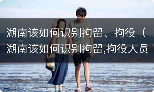 湖南该如何识别拘留、拘役（湖南该如何识别拘留,拘役人员）