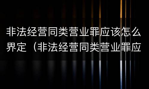 非法经营同类营业罪应该怎么界定（非法经营同类营业罪应该怎么界定呢）