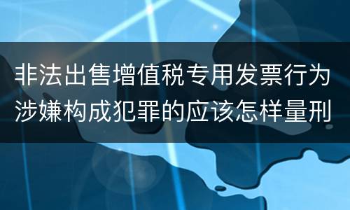非法出售增值税专用发票行为涉嫌构成犯罪的应该怎样量刑