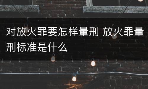 对放火罪要怎样量刑 放火罪量刑标准是什么