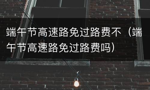 端午节高速路免过路费不（端午节高速路免过路费吗）