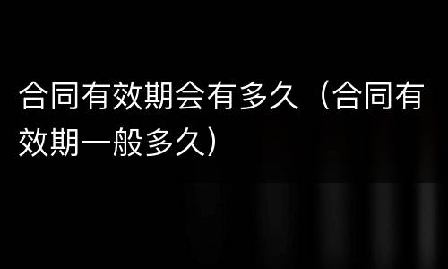 合同有效期会有多久（合同有效期一般多久）