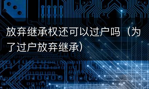 放弃继承权还可以过户吗（为了过户放弃继承）