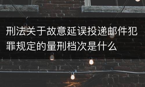 刑法关于故意延误投递邮件犯罪规定的量刑档次是什么