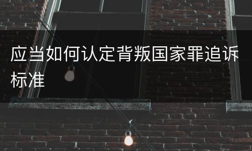 应当如何认定背叛国家罪追诉标准