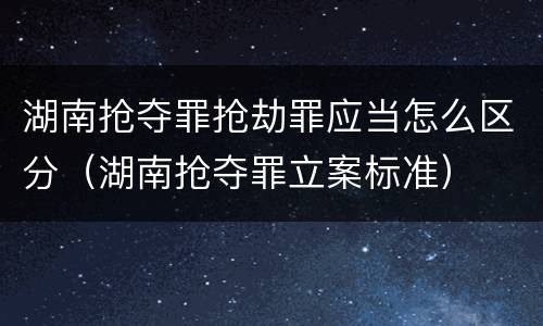 湖南抢夺罪抢劫罪应当怎么区分（湖南抢夺罪立案标准）