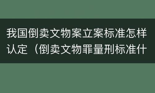 我国倒卖文物案立案标准怎样认定（倒卖文物罪量刑标准什么文物是国家禁止买卖的文物）