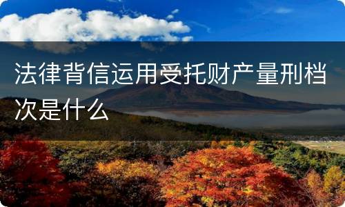 法律背信运用受托财产量刑档次是什么