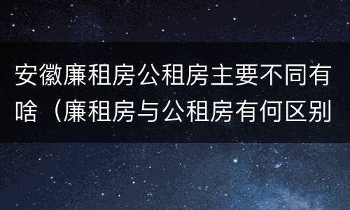 安徽廉租房公租房主要不同有啥（廉租房与公租房有何区别）