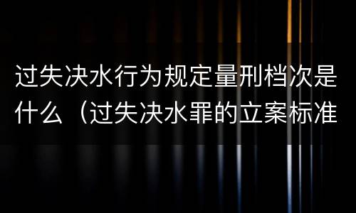 过失决水行为规定量刑档次是什么（过失决水罪的立案标准）