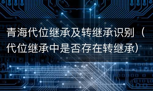 青海代位继承及转继承识别（代位继承中是否存在转继承）