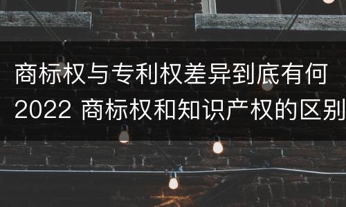 商标权与专利权差异到底有何2022 商标权和知识产权的区别