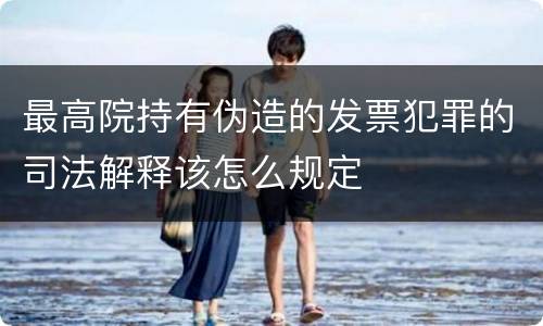 最高院持有伪造的发票犯罪的司法解释该怎么规定