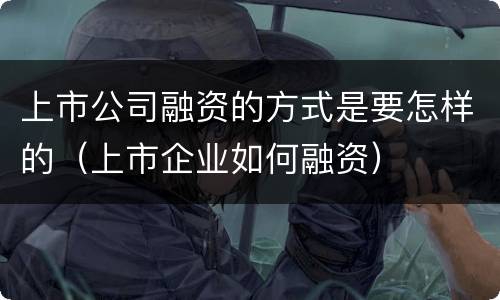 上市公司融资的方式是要怎样的（上市企业如何融资）