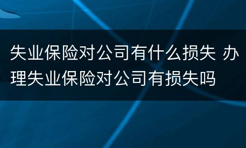 失业保险对公司有什么损失 办理失业保险对公司有损失吗