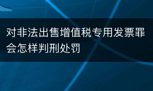 对非法出售增值税专用发票罪会怎样判刑处罚