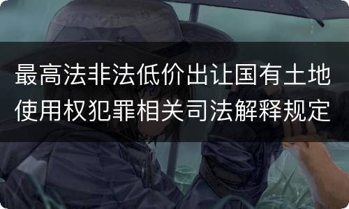 最高法非法低价出让国有土地使用权犯罪相关司法解释规定具体有哪些