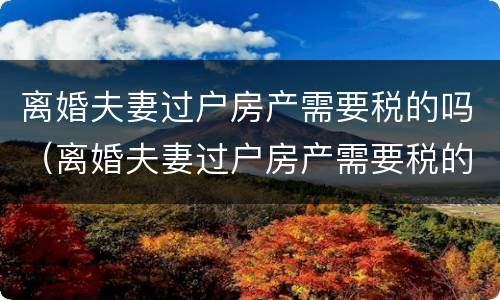 离婚夫妻过户房产需要税的吗（离婚夫妻过户房产需要税的吗?）