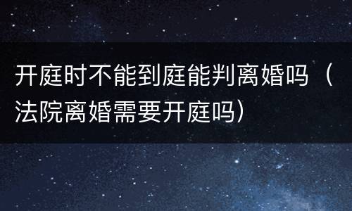 开庭时不能到庭能判离婚吗（法院离婚需要开庭吗）