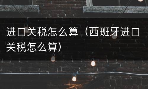 进口关税怎么算（西班牙进口关税怎么算）