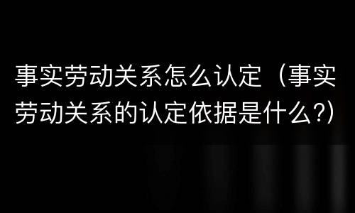 事实劳动关系怎么认定（事实劳动关系的认定依据是什么?）