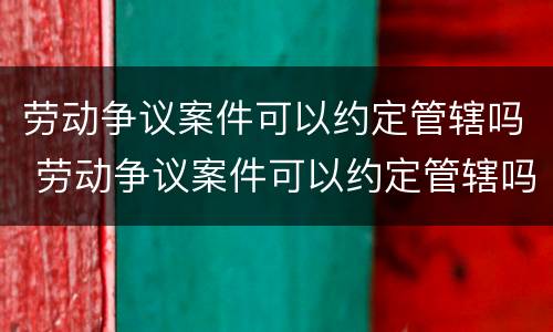 劳动争议案件可以约定管辖吗 劳动争议案件可以约定管辖吗