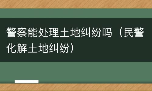 警察能处理土地纠纷吗（民警化解土地纠纷）