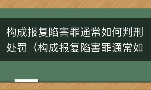 构成报复陷害罪通常如何判刑处罚（构成报复陷害罪通常如何判刑处罚多少钱）