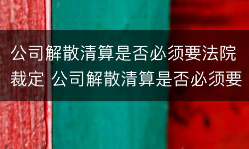 公司解散清算是否必须要法院裁定 公司解散清算是否必须要法院裁定书
