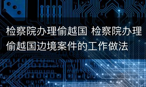 检察院办理偷越国 检察院办理偷越国边境案件的工作做法