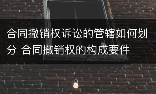 合同撤销权诉讼的管辖如何划分 合同撤销权的构成要件