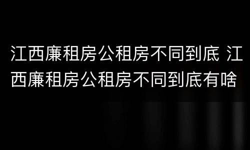 江西廉租房公租房不同到底 江西廉租房公租房不同到底有啥区别