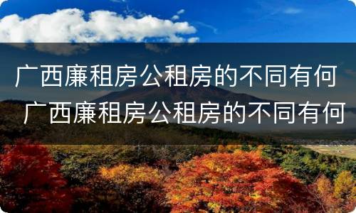 广西廉租房公租房的不同有何 广西廉租房公租房的不同有何区别