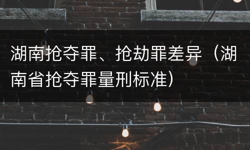湖南抢夺罪、抢劫罪差异（湖南省抢夺罪量刑标准）