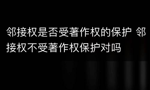 邻接权是否受著作权的保护 邻接权不受著作权保护对吗