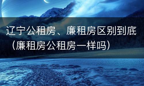 辽宁公租房、廉租房区别到底（廉租房公租房一样吗）