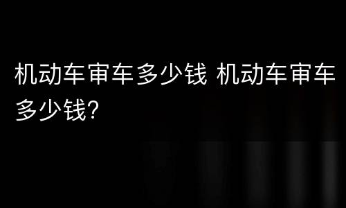 机动车审车多少钱 机动车审车多少钱?