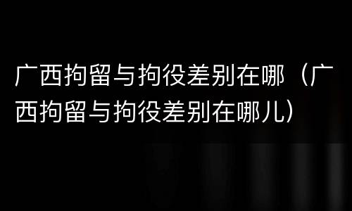广西拘留与拘役差别在哪（广西拘留与拘役差别在哪儿）