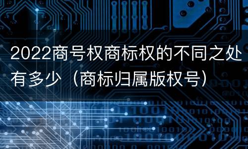2022商号权商标权的不同之处有多少（商标归属版权号）