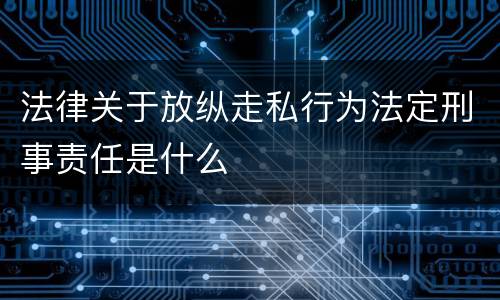 法律关于放纵走私行为法定刑事责任是什么