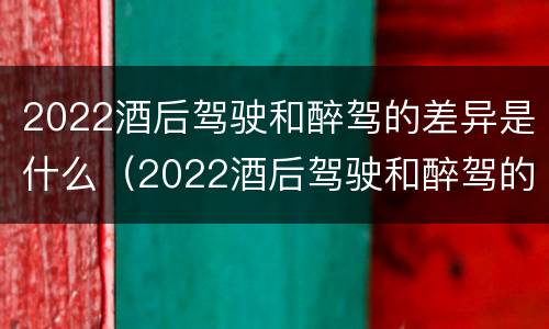2022酒后驾驶和醉驾的差异是什么（2022酒后驾驶和醉驾的差异是什么呢）
